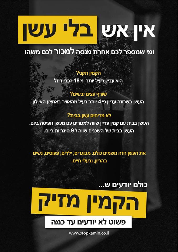 אין אש בלי עשן, ומי שמספר לכם אחרת מנסה למכור לכם משהו. הקמין תקני? הוא עדיין רעיל יותר מ - 18 רכבי דיזל. שורף עצים יבשים? העשן בשכונה עדיין פי 4 יותר רעיל מהאוויר באמצע איילון. לא מריחים עשן בבית? העשן בבית עם קמין עדיין שווה למגורים עם מעשן חפיסה ביום. העשן בבית של השכנים שווה ל - 8 סיגריות ביום. את העשן הזה נושמים כולם, מבוגרים ,ילדים פעוטות, נשים בהרין ובעלי חיים. כולם יודעים ש... הקמין מזיק, פשוט לא יודעים עד כמה.